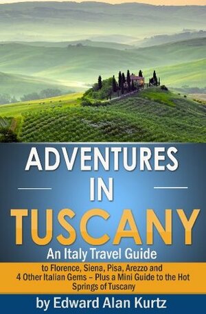 Adventures in Tuscany - An Italy Travel Guide to Florence, Siena, Pisa, Arezzo and 4 Other Italian Gems - Plus Tuscany's Best Hot Springs Destinations by Edward Alan Kurtz