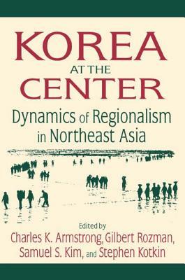 Korea at the Center: Dynamics of Regionalism in Northeast Asia: Dynamics of Regionalism in Northeast Asia by Charles K. Armstrong, Gilbert Rozman, Samuel S. Kim