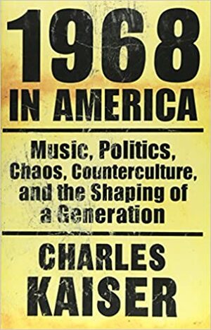 1968 in America: Music, Politics, Chaos, Counterculture & the Shaping of a Generation by Charles Kaiser