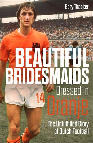 Beautiful Bridesmaids: The Unfulfilled Glory of Dutch Football by Gary Thacker