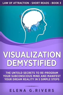 Visualization Demystified: The Untold Secrets to Re-Program Your Subconscious Mind and Manifest Your Dream Reality in 5 Simple Steps by Elena G. Rivers