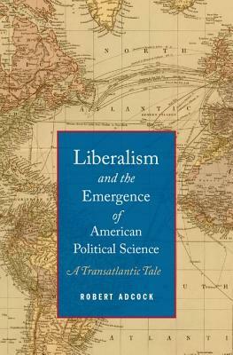 Liberalism and the Emergence of American Political Science: A Transatlantic Tale by Robert Adcock