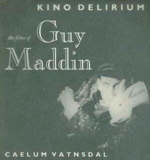 Kino Delirium: The Films of Guy Maddin by Caelum Vatnsdal