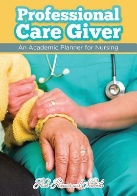 Professional Care Giver: An Academic Planner for Nursing by Flash Planners and Notebooks