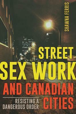 Street Sex Work and Canadian Cities: Resisting a Dangerous Order by Shawna Ferris
