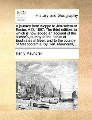 A Journey from Aleppo to Jerusalem at Easter, A.D. 1697. the Third Edition, to Which Is Now Added an Account of the Author's Journey to the Banks of E by Henry Maundrell