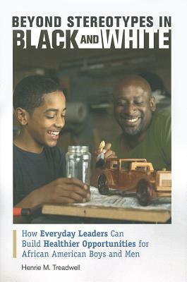 Beyond Stereotypes in Black and White: How Everyday Leaders Can Build Healthier Opportunities for African American Boys and Men by Henrie M. Treadwell