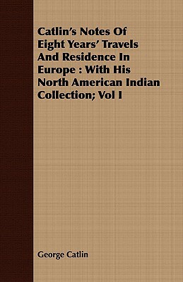 Catlin's Notes of Eight Years' Travels and Residence in Europe: With His North American Indian Collection; Vol I by George Catlin
