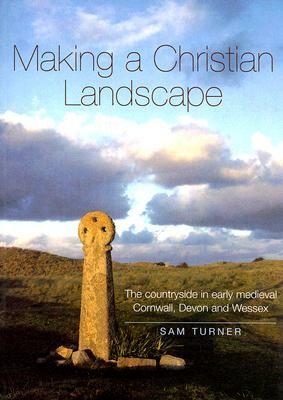 Making a Christian Landscape: How Christianity Shaped the Countryside in Early-Medieval Cornwall, Devon and Wessex by Sam Turner