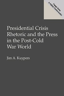 Presidential Crisis Rhetoric and the Press in the Post-Cold War World by Jim A. Kuypers