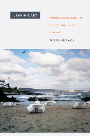 Leaving Art: Writings on Performance, Politics, and Publics, 1974-2007 by Suzanne Lacy, Kerstin May, Moira Roth