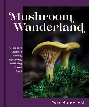 Mushroom Wanderland: A Forager's Guide to Finding, Identifying, and Using 25 Wild Fungi by Jess Starwood