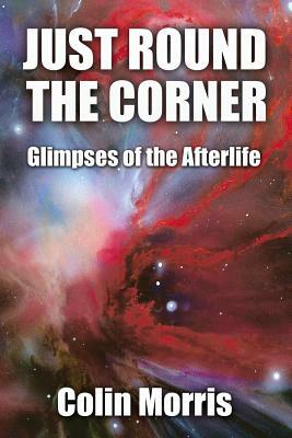 Just Round The Corner: Glimpses of the Afterlife by Colin Morris