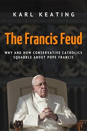 The Francis Feud: Why and How Conservative Catholics Squabble about Pope Francis by Karl Keating