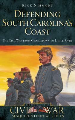 Defending South Carolina: The Civil War from Georgetown to Little River by Rick Simmons