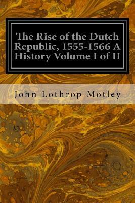 The Rise of the Dutch Republic, 1555-1566 A History Volume I of II by John Lothrop Motley