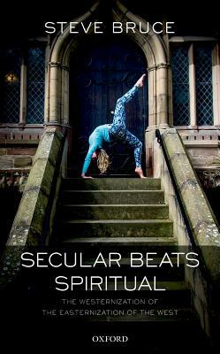 Secular Beats Spiritual: The Westernization of the Easternization of the West by Steve Bruce