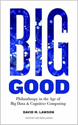 Big Good: Philanthropy in the Age of Big Data & Cognitive Computing by Lori Hood Lawson, David Lawson
