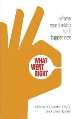 What Went Right: Reframe Your Thinking for a Happier Now by Eileen Bailey, Michael G. Wetter