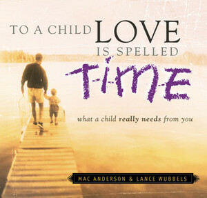 To a Child Love Is Spelled Time: What a Child Really Needs from You by Mac Anderson, Lance Wubbels