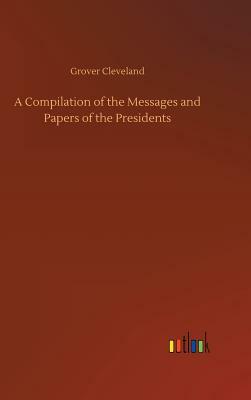 A Compilation of the Messages and Papers of the Presidents by Grover Cleveland