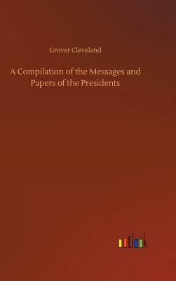 A Compilation of the Messages and Papers of the Presidents by Grover Cleveland