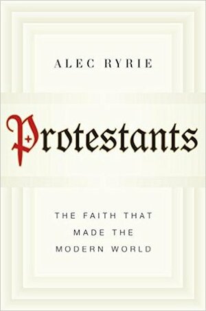 Protestants: The Faith That Made the Modern World by Alec Ryrie