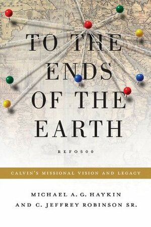 To the Ends of the Earth: Calvin's Missional Vision and Legacy by C. Jeffrey Robinson Sr., Michael A.G. Haykin