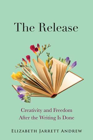 The Release: Creativity and Freedom After the Writing Is Done by Elizabeth Jarrett Andrew