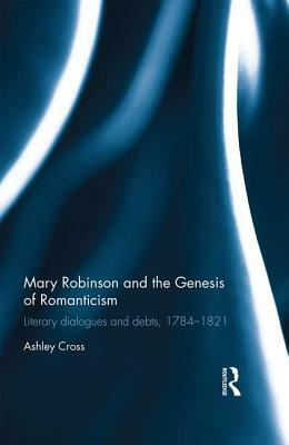 Mary Robinson and the Genesis of Romanticism: Literary Dialogues and Debts, 1784-1821 by Ashley Cross