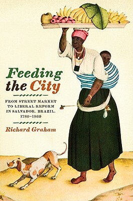 Feeding the City: From Street Market to Liberal Reform in Salvador, Brazil, 1780-1860 by Richard Graham