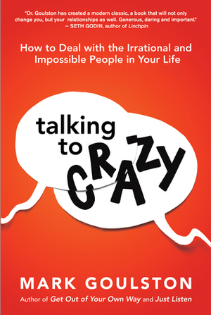 Talking to Crazy: How to Deal with the Irrational and Impossible People in Your Life by Mark Goulston
