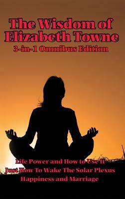 The Wisdom of Elizabeth Towne: Life Power and How to Use It, Just How to Wake the Solar Plexus, Happiness and Marriage by Elizabeth Towne