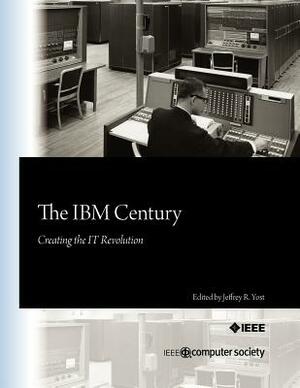 The IBM Century: Creating the IT Revolution by Jeffrey R. Yost