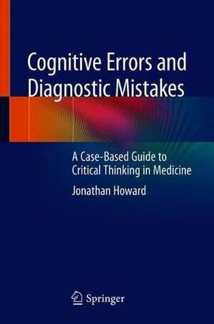 Cognitive Errors and Diagnostic Mistakes: A Case-Based Guide to Critical Thinking in Medicine by Jonathan Howard