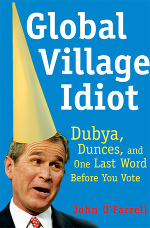 Global Village Idiot: Dubya, Dunces, and One Last Word Before You Vote by John O'Farrell