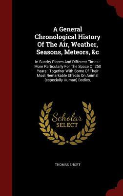 A General Chronological History of the Air, Weather, Seasons, Meteors, &C: In Sundry Places and Different Times: More Particularly for the Space of 25 by Thomas Short