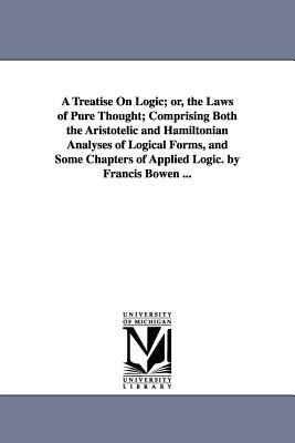 A Treatise On Logic; or, the Laws of Pure Thought; Comprising Both the Aristotelic and Hamiltonian Analyses of Logical Forms, and Some Chapters of App by Francis Bowen