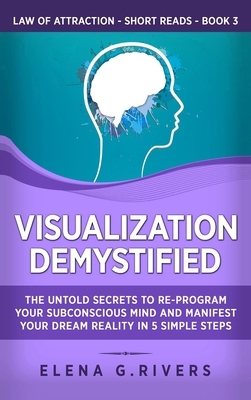 Visualization Demystified: The Untold Secrets to Re-Program Your Subconscious Mind and Manifest Your Dream Reality in 5 Simple Steps by Elena G. Rivers