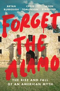 Forget the Alamo: The Rise and Fall of an American Myth by Chris Tomlinson, Jason Stanford, Bryan Burrough