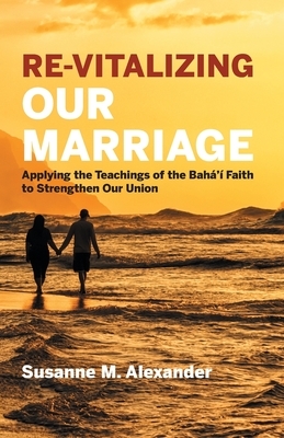 Re-Vitalizing Our Marriage: Applying the Teachings of the Bahá'í Faith to Strengthen Our Union by Susanne M. Alexander