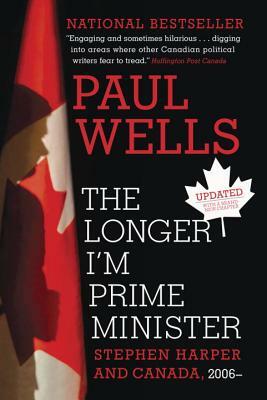 The Longer I'm Prime Minister: Stephen Harper and Canada, 2006- by Paul Wells