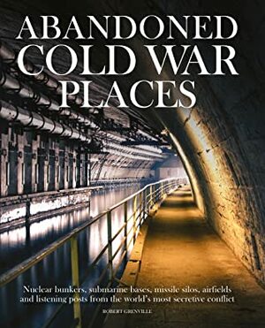 Abandoned Cold War Places: Nuclear Bunkers, Submarine Bases, Missile Silos, Airfields and Listening Posts from the World's Most Secretive Conflict by Robert Grenville