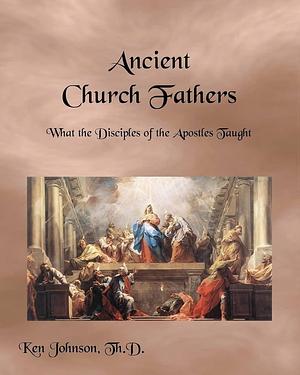 Ancient Church Fathers: What the Disciples of the Apostles Taught by Ken Johnson, Ken Johnson