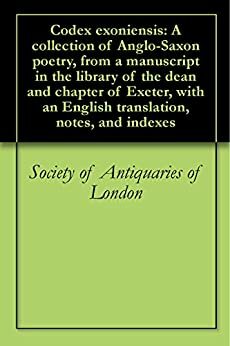 Codex exoniensis: A collection of Anglo-Saxon poetry, from a manuscript in the library of the dean and chapter of Exeter, with an English translation, notes, and indexes by Society of Antiquaries of London, Benjamin Thorpe