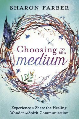 Choosing to Be a Medium: Experience & Share the Healing Wonder of Spirit Communication by Sharon Farber