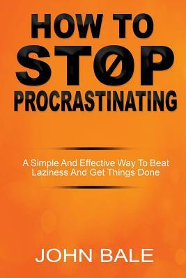 How to Stop Procrastinating: A Simple and Effective Way to Beat Laziness and Get Things Done by John Bale
