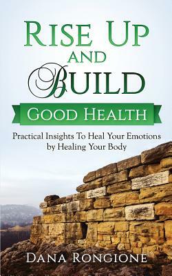 Rise Up and Build Good Health: Practical Insights To Heal Your Emotions by Healing Your Body by Dana Rongione