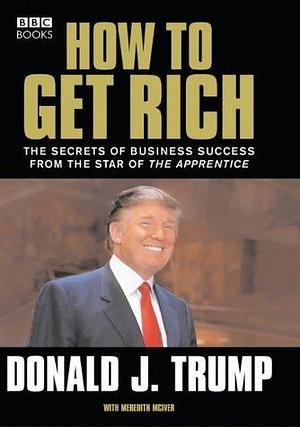 How to Get Rich : The Secrets of Business Success from the Star of the Apprentice by Donald J. Trump, Donald J. Trump