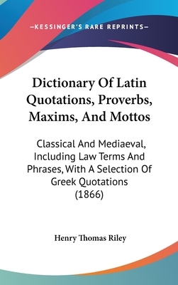 Dictionary of Latin Quotations, Proverbs, Maxims, and Mottos: Classical and Mediaeval, Including Law Terms and Phrases, with a Selection of Greek Quot by Henry Thomas Riley